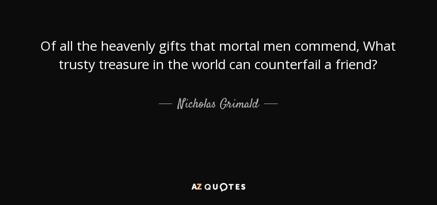 Of all the heavenly gifts that mortal men commend, What trusty treasure in the world can counterfail a friend? - Nicholas Grimald