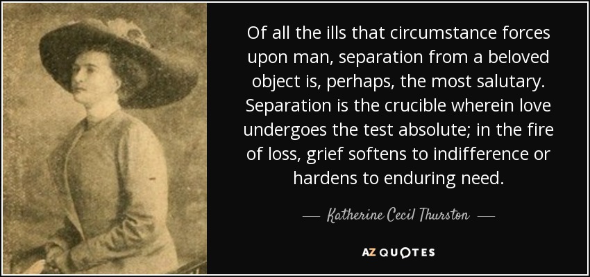 Of all the ills that circumstance forces upon man, separation from a beloved object is, perhaps, the most salutary. Separation is the crucible wherein love undergoes the test absolute; in the fire of loss, grief softens to indifference or hardens to enduring need. - Katherine Cecil Thurston
