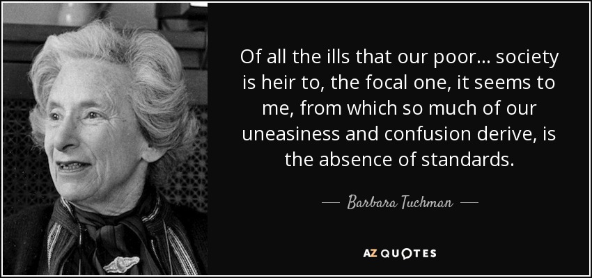 Of all the ills that our poor ... society is heir to, the focal one, it seems to me, from which so much of our uneasiness and confusion derive, is the absence of standards. - Barbara Tuchman