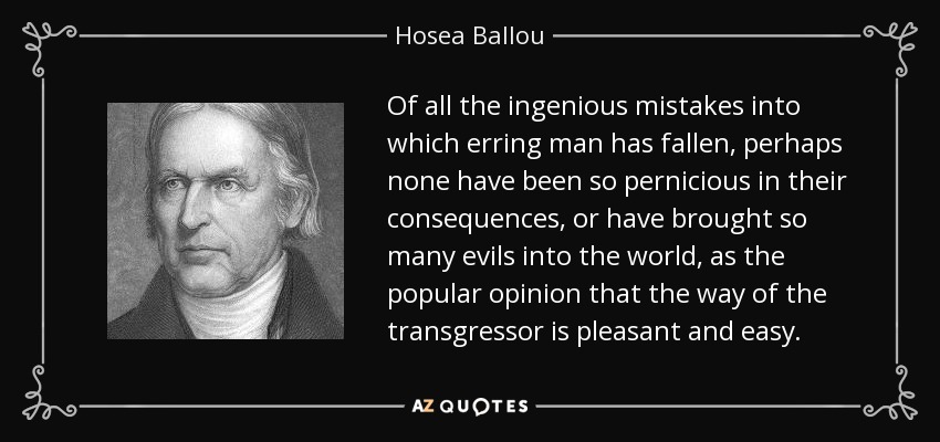 Of all the ingenious mistakes into which erring man has fallen, perhaps none have been so pernicious in their consequences, or have brought so many evils into the world, as the popular opinion that the way of the transgressor is pleasant and easy. - Hosea Ballou