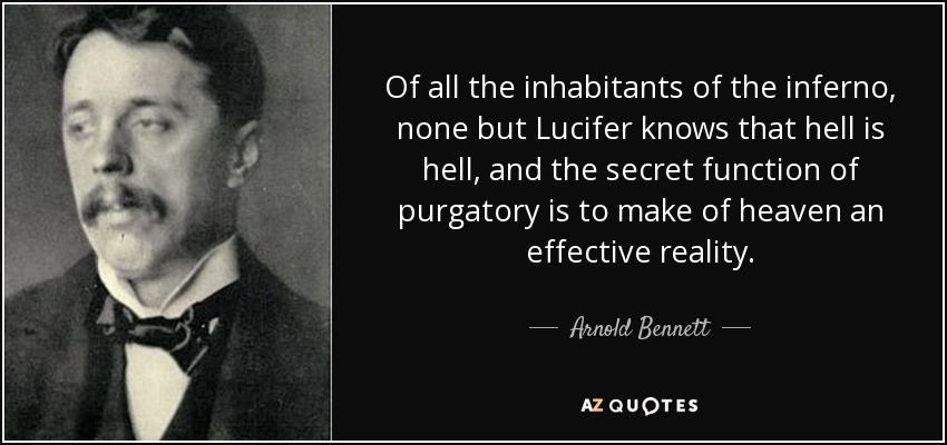 Of all the inhabitants of the inferno, none but Lucifer knows that hell is hell, and the secret function of purgatory is to make of heaven an effective reality. - Arnold Bennett