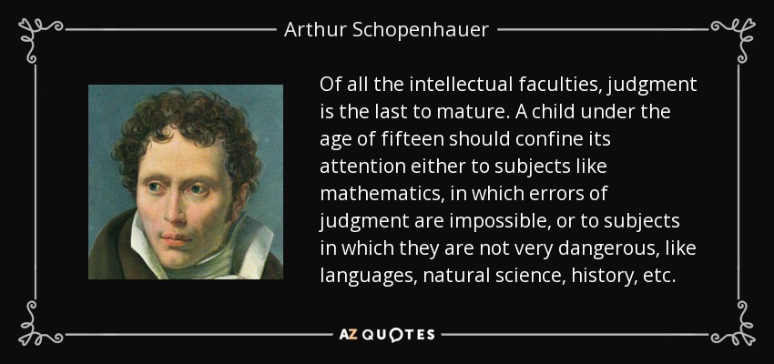 Of all the intellectual faculties, judgment is the last to mature. A child under the age of fifteen should confine its attention either to subjects like mathematics, in which errors of judgment are impossible, or to subjects in which they are not very dangerous, like languages, natural science, history, etc. - Arthur Schopenhauer