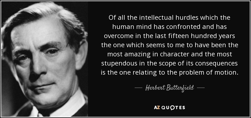 Of all the intellectual hurdles which the human mind has confronted and has overcome in the last fifteen hundred years the one which seems to me to have been the most amazing in character and the most stupendous in the scope of its consequences is the one relating to the problem of motion. - Herbert Butterfield