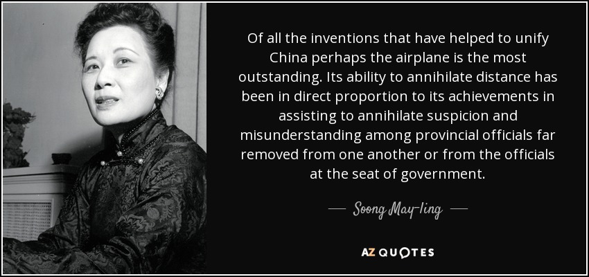 Of all the inventions that have helped to unify China perhaps the airplane is the most outstanding. Its ability to annihilate distance has been in direct proportion to its achievements in assisting to annihilate suspicion and misunderstanding among provincial officials far removed from one another or from the officials at the seat of government. - Soong May-ling