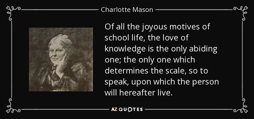 Of all the joyous motives of school life, the love of knowledge is the only abiding one; the only one which determines the scale, so to speak, upon which the person will hereafter live. - Charlotte Mason