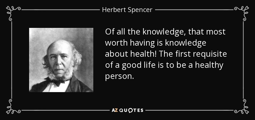 Of all the knowledge, that most worth having is knowledge about health! The first requisite of a good life is to be a healthy person. - Herbert Spencer