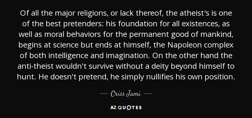 Of all the major religions, or lack thereof, the atheist's is one of the best pretenders: his foundation for all existences, as well as moral behaviors for the permanent good of mankind, begins at science but ends at himself, the Napoleon complex of both intelligence and imagination. On the other hand the anti-theist wouldn't survive without a deity beyond himself to hunt. He doesn't pretend, he simply nullifies his own position. - Criss Jami