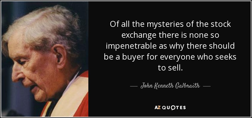 Of all the mysteries of the stock exchange there is none so impenetrable as why there should be a buyer for everyone who seeks to sell. - John Kenneth Galbraith