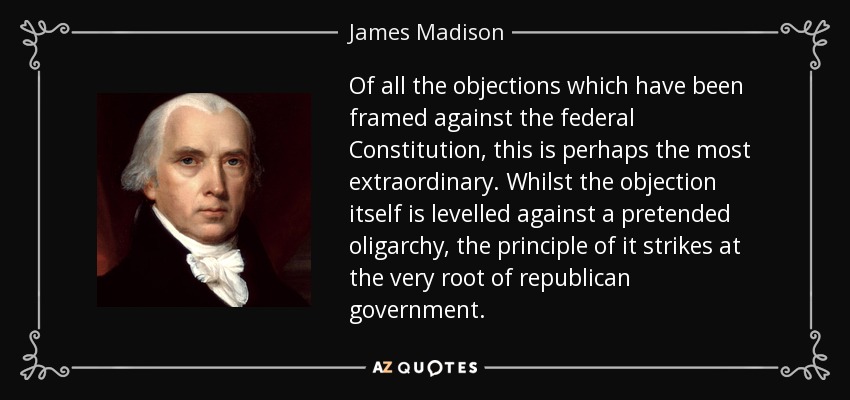 Of all the objections which have been framed against the federal Constitution, this is perhaps the most extraordinary. Whilst the objection itself is levelled against a pretended oligarchy, the principle of it strikes at the very root of republican government. - James Madison