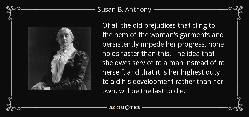 Of all the old prejudices that cling to the hem of the woman's garments and persistently impede her progress, none holds faster than this. The idea that she owes service to a man instead of to herself, and that it is her highest duty to aid his development rather than her own, will be the last to die. - Susan B. Anthony