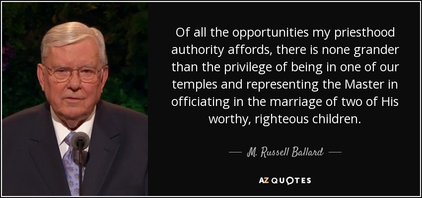 Of all the opportunities my priesthood authority affords, there is none grander than the privilege of being in one of our temples and representing the Master in officiating in the marriage of two of His worthy, righteous children. - M. Russell Ballard