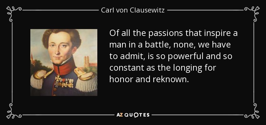 Of all the passions that inspire a man in a battle, none, we have to admit, is so powerful and so constant as the longing for honor and reknown. - Carl von Clausewitz