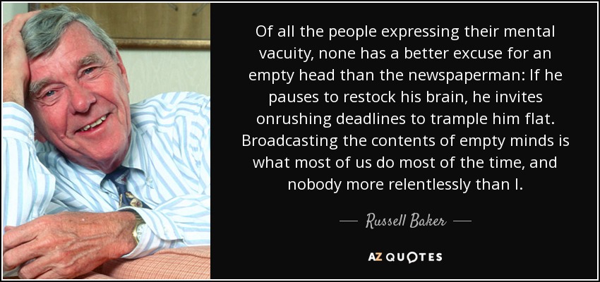 Of all the people expressing their mental vacuity, none has a better excuse for an empty head than the newspaperman: If he pauses to restock his brain, he invites onrushing deadlines to trample him flat. Broadcasting the contents of empty minds is what most of us do most of the time, and nobody more relentlessly than I. - Russell Baker