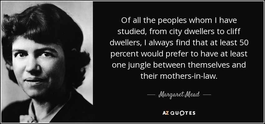 Of all the peoples whom I have studied, from city dwellers to cliff dwellers, I always find that at least 50 percent would prefer to have at least one jungle between themselves and their mothers-in-law. - Margaret Mead