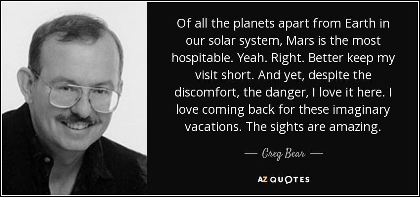 Of all the planets apart from Earth in our solar system, Mars is the most hospitable. Yeah. Right. Better keep my visit short. And yet, despite the discomfort, the danger, I love it here. I love coming back for these imaginary vacations. The sights are amazing. - Greg Bear