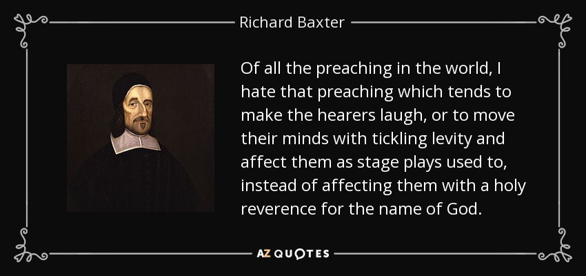 Of all the preaching in the world, I hate that preaching which tends to make the hearers laugh, or to move their minds with tickling levity and affect them as stage plays used to, instead of affecting them with a holy reverence for the name of God. - Richard Baxter