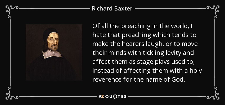 Of all the preaching in the world, I hate that preaching which tends to make the hearers laugh, or to move their minds with tickling levity and affect them as stage plays used to, instead of affecting them with a holy reverence for the name of God. - Richard Baxter