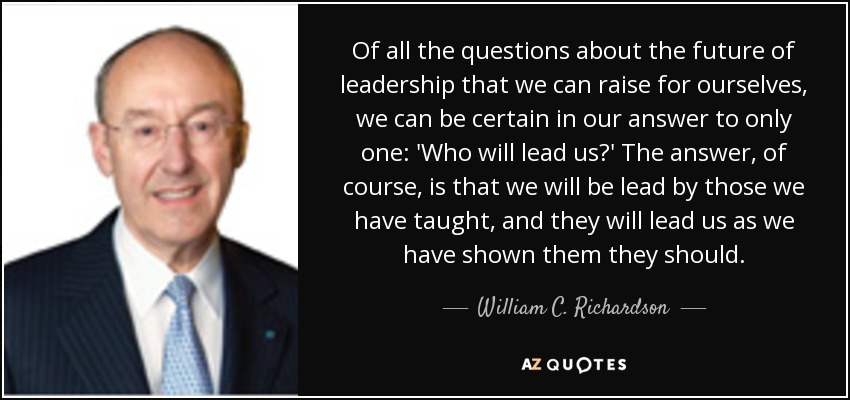 Of all the questions about the future of leadership that we can raise for ourselves, we can be certain in our answer to only one: 'Who will lead us?' The answer, of course, is that we will be lead by those we have taught, and they will lead us as we have shown them they should. - William C. Richardson
