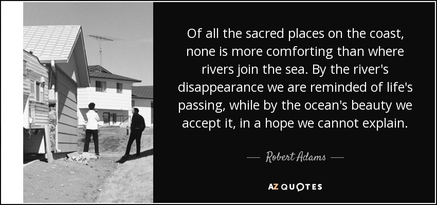 Of all the sacred places on the coast, none is more comforting than where rivers join the sea. By the river's disappearance we are reminded of life's passing, while by the ocean's beauty we accept it, in a hope we cannot explain. - Robert Adams