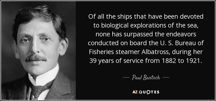 Of all the ships that have been devoted to biological explorations of the sea, none has surpassed the endeavors conducted on board the U. S. Bureau of Fisheries steamer Albatross, during her 39 years of service from 1882 to 1921. - Paul Bartsch