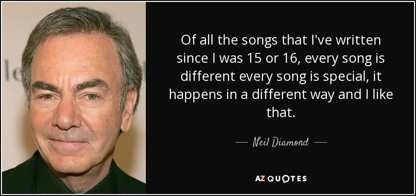 Of all the songs that I've written since I was 15 or 16, every song is different every song is special, it happens in a different way and I like that. - Neil Diamond