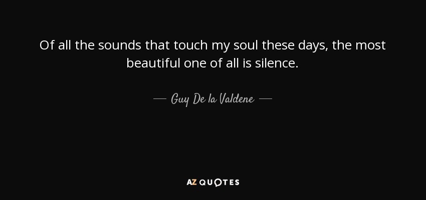 Of all the sounds that touch my soul these days, the most beautiful one of all is silence. - Guy De la Valdene
