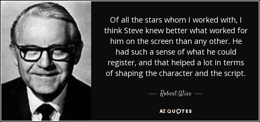 Of all the stars whom I worked with, I think Steve knew better what worked for him on the screen than any other. He had such a sense of what he could register, and that helped a lot in terms of shaping the character and the script. - Robert Wise