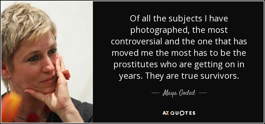 Of all the subjects I have photographed, the most controversial and the one that has moved me the most has to be the prostitutes who are getting on in years. They are true survivors. - Maya Goded