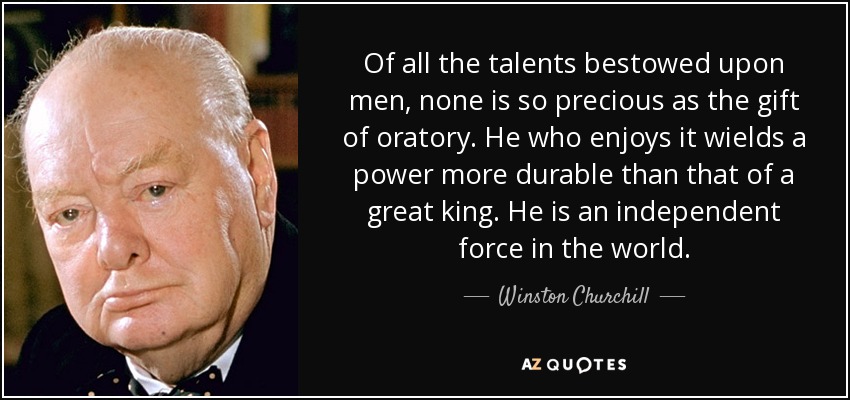 Of all the talents bestowed upon men, none is so precious as the gift of oratory. He who enjoys it wields a power more durable than that of a great king. He is an independent force in the world. - Winston Churchill