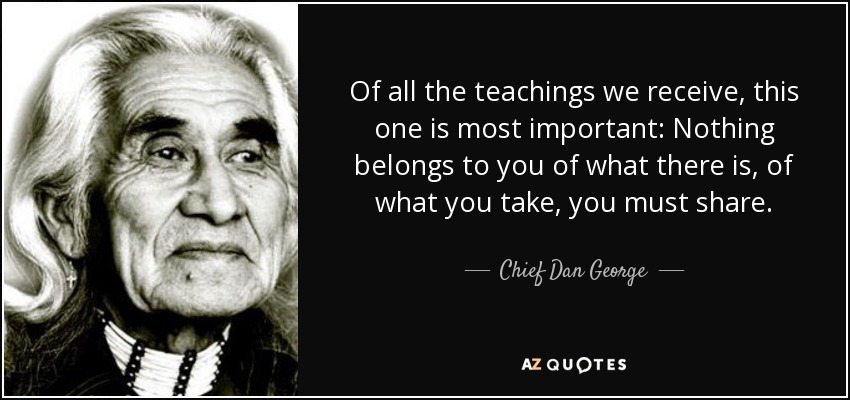 Of all the teachings we receive, this one is most important: Nothing belongs to you of what there is, of what you take, you must share. - Chief Dan George