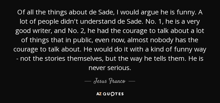 Of all the things about de Sade, I would argue he is funny. A lot of people didn't understand de Sade. No. 1, he is a very good writer, and No. 2, he had the courage to talk about a lot of things that in public, even now, almost nobody has the courage to talk about. He would do it with a kind of funny way - not the stories themselves, but the way he tells them. He is never serious. - Jesus Franco