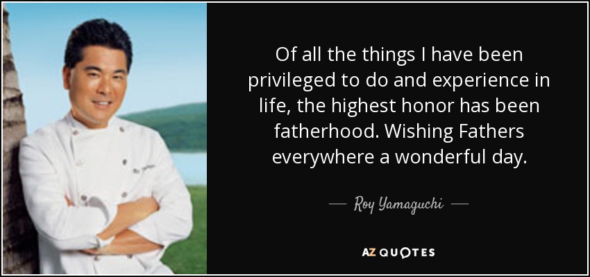 Of all the things I have been privileged to do and experience in life, the highest honor has been fatherhood. Wishing Fathers everywhere a wonderful day. - Roy Yamaguchi