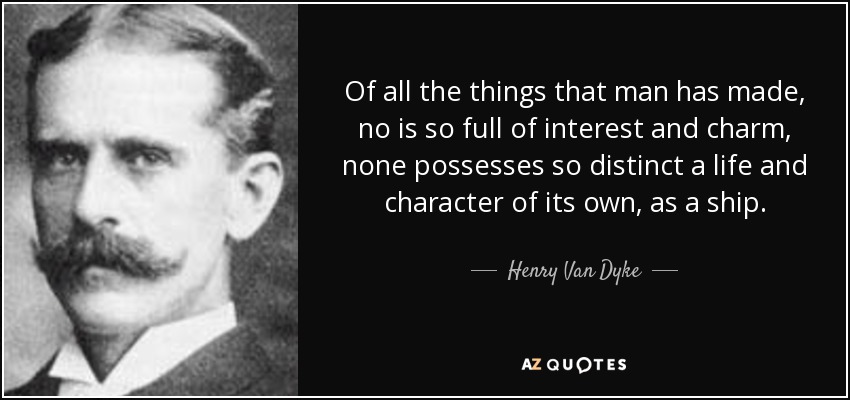 Of all the things that man has made, no is so full of interest and charm, none possesses so distinct a life and character of its own, as a ship. - Henry Van Dyke