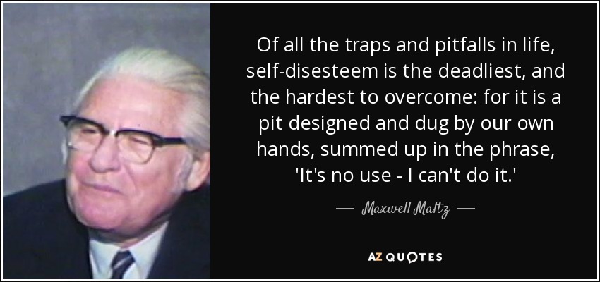 Of all the traps and pitfalls in life, self-disesteem is the deadliest, and the hardest to overcome: for it is a pit designed and dug by our own hands, summed up in the phrase, 'It's no use - I can't do it.' - Maxwell Maltz