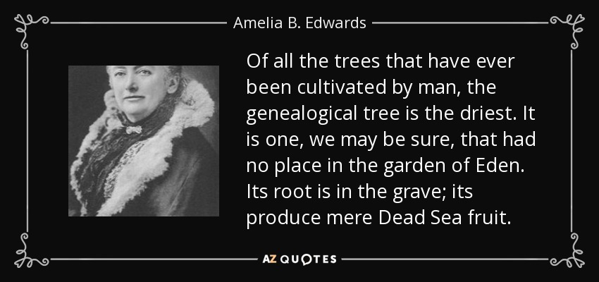 Of all the trees that have ever been cultivated by man, the genealogical tree is the driest. It is one, we may be sure, that had no place in the garden of Eden. Its root is in the grave; its produce mere Dead Sea fruit. - Amelia B. Edwards