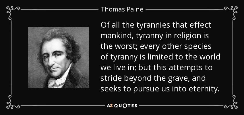 Of all the tyrannies that effect mankind, tyranny in religion is the worst; every other species of tyranny is limited to the world we live in; but this attempts to stride beyond the grave, and seeks to pursue us into eternity. - Thomas Paine