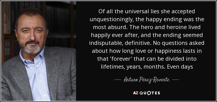 Of all the universal lies she accepted unquestioningly, the happy ending was the most absurd. The hero and heroine lived happily ever after, and the ending seemed indisputable, definitive. No questions asked about how long love or happiness lasts in that 'forever' that can be divided into lifetimes, years, months. Even days - Arturo Pérez-Reverte