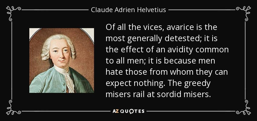 Of all the vices, avarice is the most generally detested; it is the effect of an avidity common to all men; it is because men hate those from whom they can expect nothing. The greedy misers rail at sordid misers. - Claude Adrien Helvetius
