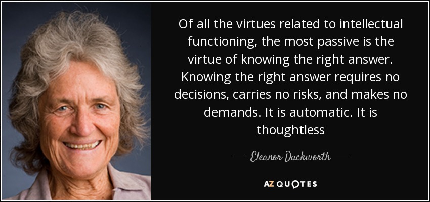 Of all the virtues related to intellectual functioning, the most passive is the virtue of knowing the right answer. Knowing the right answer requires no decisions, carries no risks, and makes no demands. It is automatic. It is thoughtless - Eleanor Duckworth
