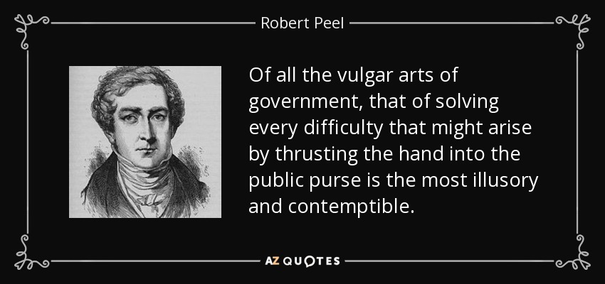 Of all the vulgar arts of government, that of solving every difficulty that might arise by thrusting the hand into the public purse is the most illusory and contemptible. - Robert Peel