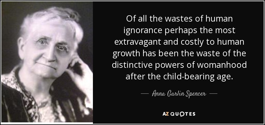 Of all the wastes of human ignorance perhaps the most extravagant and costly to human growth has been the waste of the distinctive powers of womanhood after the child-bearing age. - Anna Garlin Spencer