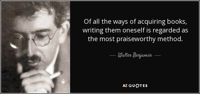 Of all the ways of acquiring books, writing them oneself is regarded as the most praiseworthy method. - Walter Benjamin
