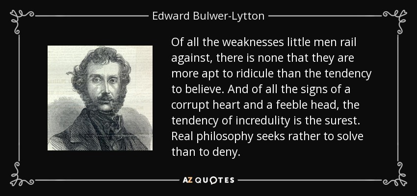 Of all the weaknesses little men rail against, there is none that they are more apt to ridicule than the tendency to believe. And of all the signs of a corrupt heart and a feeble head, the tendency of incredulity is the surest. Real philosophy seeks rather to solve than to deny. - Edward Bulwer-Lytton, 1st Baron Lytton