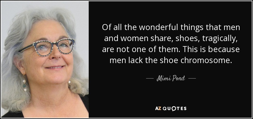 Of all the wonderful things that men and women share, shoes, tragically, are not one of them. This is because men lack the shoe chromosome. - Mimi Pond