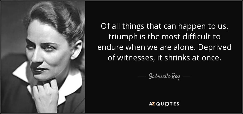 Of all things that can happen to us, triumph is the most difficult to endure when we are alone. Deprived of witnesses, it shrinks at once. - Gabrielle Roy