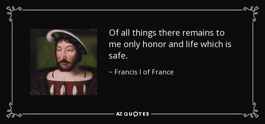 Of all things there remains to me only honor and life which is safe. - Francis I of France