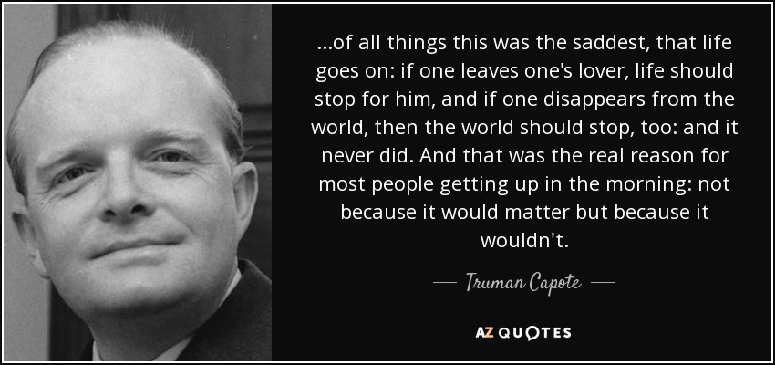 ...of all things this was the saddest, that life goes on: if one leaves one's lover, life should stop for him, and if one disappears from the world, then the world should stop, too: and it never did. And that was the real reason for most people getting up in the morning: not because it would matter but because it wouldn't. - Truman Capote