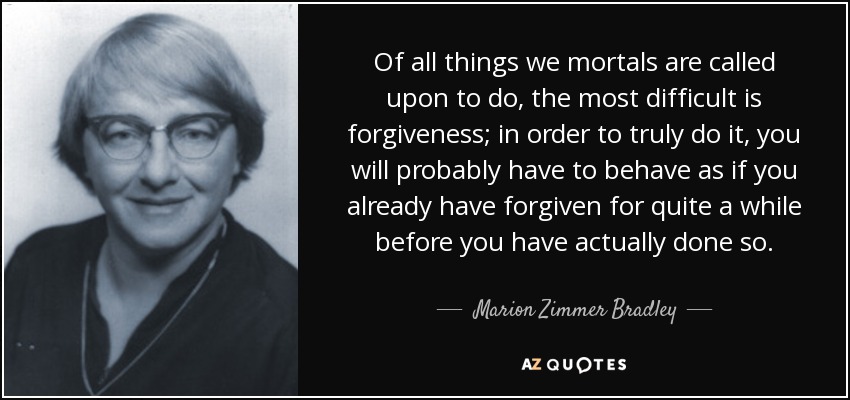 Of all things we mortals are called upon to do, the most difficult is forgiveness; in order to truly do it, you will probably have to behave as if you already have forgiven for quite a while before you have actually done so. - Marion Zimmer Bradley