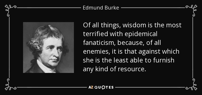 Of all things, wisdom is the most terrified with epidemical fanaticism, because, of all enemies, it is that against which she is the least able to furnish any kind of resource. - Edmund Burke