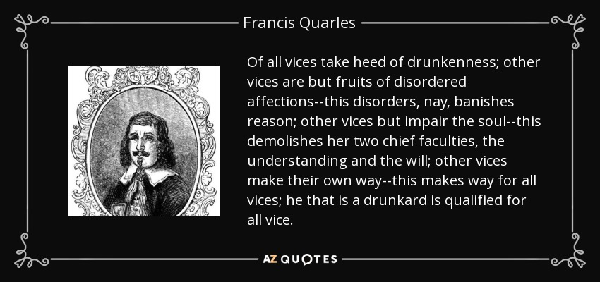 Of all vices take heed of drunkenness; other vices are but fruits of disordered affections--this disorders, nay, banishes reason; other vices but impair the soul--this demolishes her two chief faculties, the understanding and the will; other vices make their own way--this makes way for all vices; he that is a drunkard is qualified for all vice. - Francis Quarles